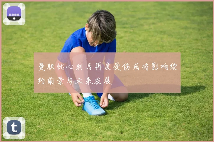 曼联忧心利马再度受伤或将影响续约前景与未来发展